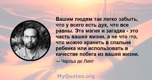 Вашим людям так легко забыть, что у всего есть дух, что все равны. Эта магия и загадка - это часть вашей жизни, а не что -то, что можно хранить в спальне ребенка или использовать в качестве побега из вашей жизни.