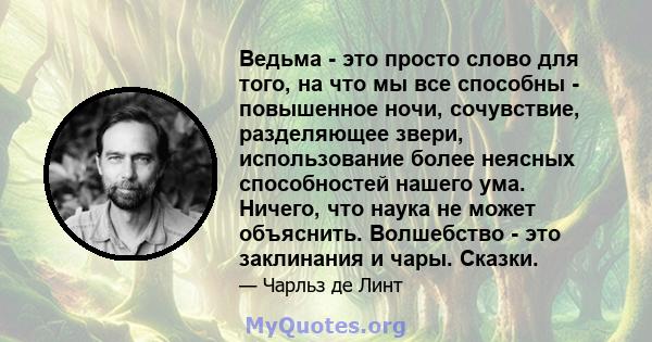 Ведьма - это просто слово для того, на что мы все способны - повышенное ночи, сочувствие, разделяющее звери, использование более неясных способностей нашего ума. Ничего, что наука не может объяснить. Волшебство - это