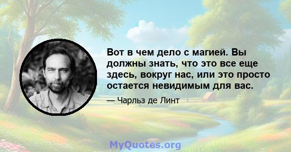 Вот в чем дело с магией. Вы должны знать, что это все еще здесь, вокруг нас, или это просто остается невидимым для вас.