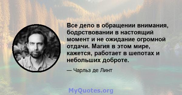 Все дело в обращении внимания, бодрствовании в настоящий момент и не ожидание огромной отдачи. Магия в этом мире, кажется, работает в шепотах и ​​небольших доброте.