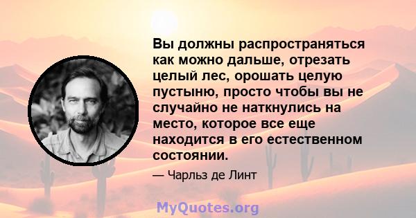 Вы должны распространяться как можно дальше, отрезать целый лес, орошать целую пустыню, просто чтобы вы не случайно не наткнулись на место, которое все еще находится в его естественном состоянии.