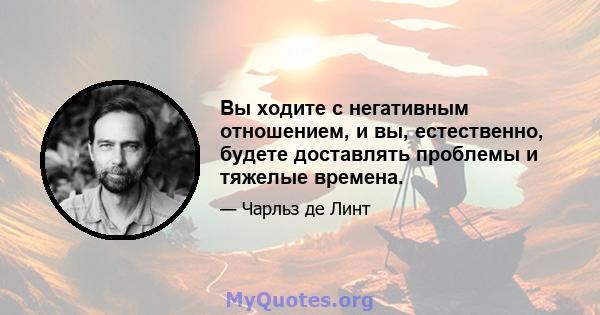 Вы ходите с негативным отношением, и вы, естественно, будете доставлять проблемы и тяжелые времена.