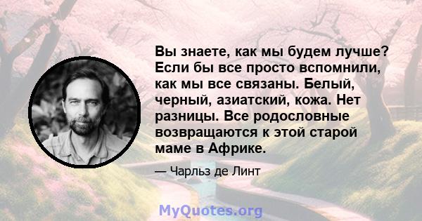 Вы знаете, как мы будем лучше? Если бы все просто вспомнили, как мы все связаны. Белый, черный, азиатский, кожа. Нет разницы. Все родословные возвращаются к этой старой маме в Африке.