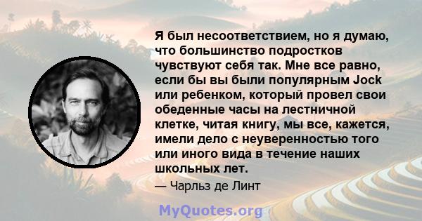 Я был несоответствием, но я думаю, что большинство подростков чувствуют себя так. Мне все равно, если бы вы были популярным Jock или ребенком, который провел свои обеденные часы на лестничной клетке, читая книгу, мы