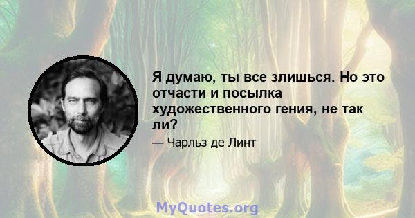 Я думаю, ты все злишься. Но это отчасти и посылка художественного гения, не так ли?