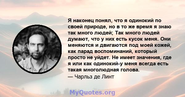 Я наконец понял, что я одинокий по своей природе, но в то же время я знаю так много людей; Так много людей думают, что у них есть кусок меня. Они меняются и двигаются под моей кожей, как парад воспоминаний, который