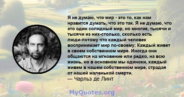 Я не думаю, что мир - это то, как нам нравится думать, что это так. Я не думаю, что это один солидный мир, но многие, тысячи и тысячи из них-столько, сколько есть люди-потому что каждый человек воспринимает мир