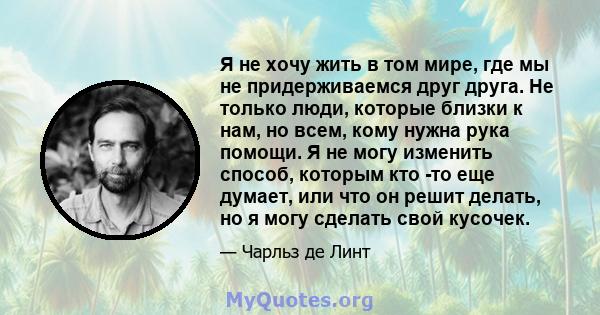 Я не хочу жить в том мире, где мы не придерживаемся друг друга. Не только люди, которые близки к нам, но всем, кому нужна рука помощи. Я не могу изменить способ, которым кто -то еще думает, или что он решит делать, но я 