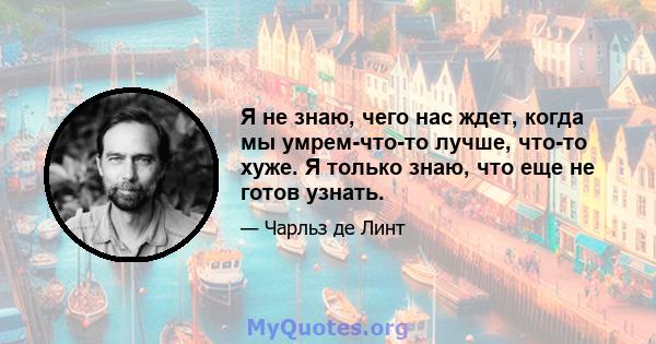 Я не знаю, чего нас ждет, когда мы умрем-что-то лучше, что-то хуже. Я только знаю, что еще не готов узнать.