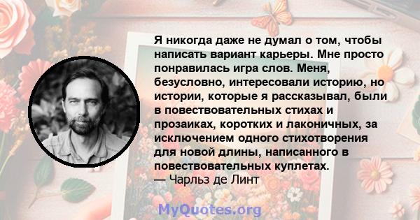 Я никогда даже не думал о том, чтобы написать вариант карьеры. Мне просто понравилась игра слов. Меня, безусловно, интересовали историю, но истории, которые я рассказывал, были в повествовательных стихах и прозаиках,