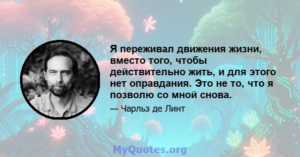 Я переживал движения жизни, вместо того, чтобы действительно жить, и для этого нет оправдания. Это не то, что я позволю со мной снова.