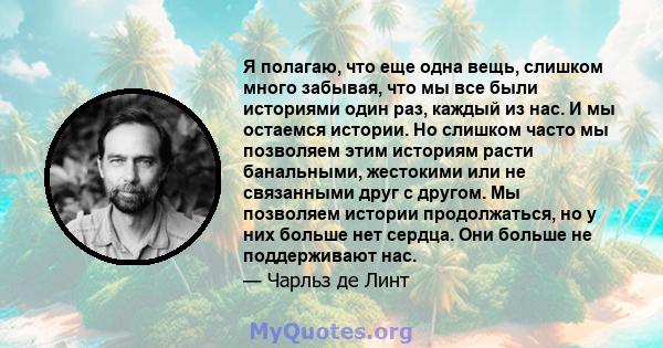 Я полагаю, что еще одна вещь, слишком много забывая, что мы все были историями один раз, каждый из нас. И мы остаемся истории. Но слишком часто мы позволяем этим историям расти банальными, жестокими или не связанными