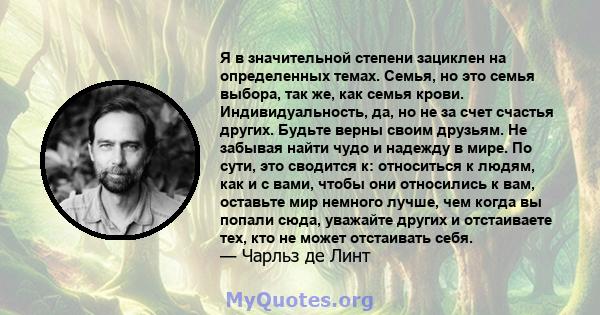 Я в значительной степени зациклен на определенных темах. Семья, но это семья выбора, так же, как семья крови. Индивидуальность, да, но не за счет счастья других. Будьте верны своим друзьям. Не забывая найти чудо и