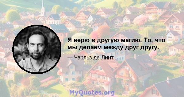 Я верю в другую магию. То, что мы делаем между друг другу.