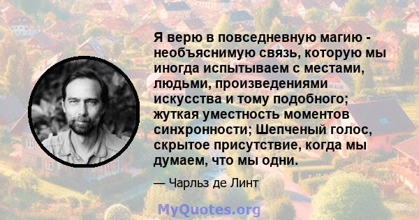 Я верю в повседневную магию - необъяснимую связь, которую мы иногда испытываем с местами, людьми, произведениями искусства и тому подобного; жуткая уместность моментов синхронности; Шепченый голос, скрытое присутствие,