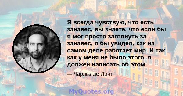 Я всегда чувствую, что есть занавес, вы знаете, что если бы я мог просто заглянуть за занавес, я бы увидел, как на самом деле работает мир. И так как у меня не было этого, я должен написать об этом.