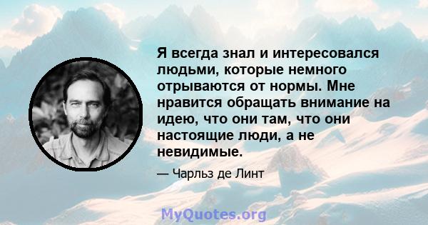 Я всегда знал и интересовался людьми, которые немного отрываются от нормы. Мне нравится обращать внимание на идею, что они там, что они настоящие люди, а не невидимые.