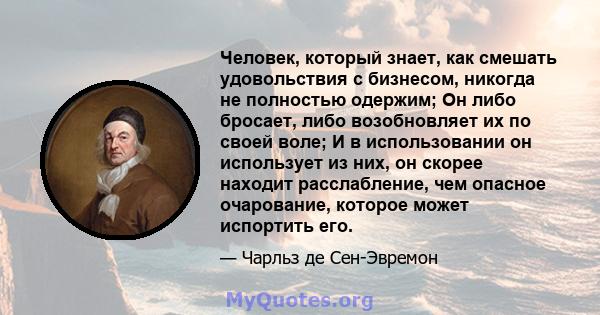 Человек, который знает, как смешать удовольствия с бизнесом, никогда не полностью одержим; Он либо бросает, либо возобновляет их по своей воле; И в использовании он использует из них, он скорее находит расслабление, чем 