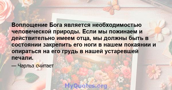 Воплощение Бога является необходимостью человеческой природы. Если мы пожинаем и действительно имеем отца, мы должны быть в состоянии закрепить его ноги в нашем покаянии и опираться на его грудь в нашей устаревшей