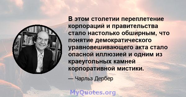 В этом столетии переплетение корпораций и правительства стало настолько обширным, что понятие демократического уравновешивающего акта стало опасной иллюзией и одним из краеугольных камней корпоративной мистики.