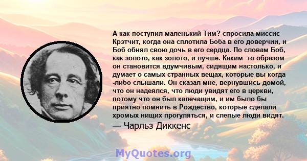 А как поступил маленький Тим? спросила миссис Крэтчит, когда она сплотила Боба в его доверчии, и Боб обнял свою дочь в его сердца. По словам Боб, как золото, как золото, и лучше. Каким -то образом он становится