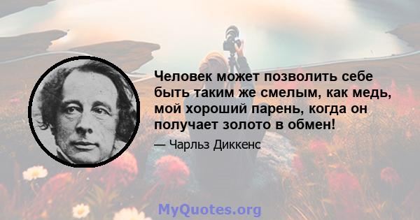 Человек может позволить себе быть таким же смелым, как медь, мой хороший парень, когда он получает золото в обмен!