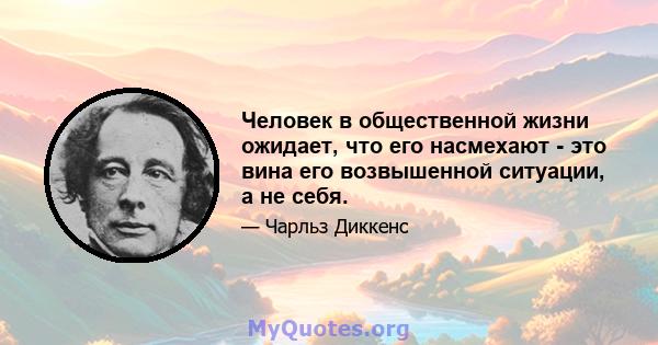 Человек в общественной жизни ожидает, что его насмехают - это вина его возвышенной ситуации, а не себя.