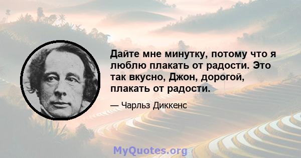 Дайте мне минутку, потому что я люблю плакать от радости. Это так вкусно, Джон, дорогой, плакать от радости.