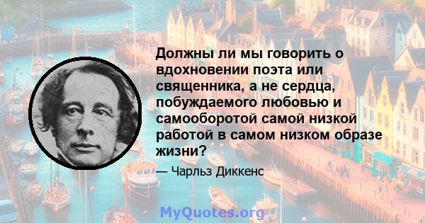 Должны ли мы говорить о вдохновении поэта или священника, а не сердца, побуждаемого любовью и самооборотой самой низкой работой в самом низком образе жизни?