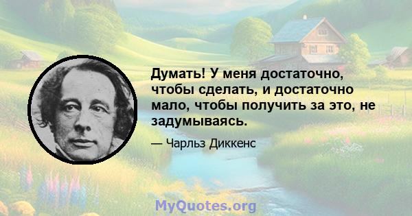 Думать! У меня достаточно, чтобы сделать, и достаточно мало, чтобы получить за это, не задумываясь.