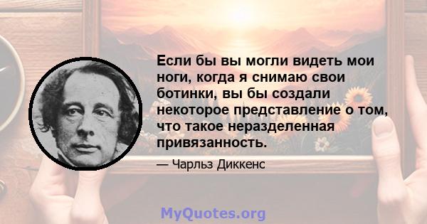 Если бы вы могли видеть мои ноги, когда я снимаю свои ботинки, вы бы создали некоторое представление о том, что такое неразделенная привязанность.