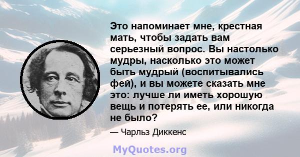 Это напоминает мне, крестная мать, чтобы задать вам серьезный вопрос. Вы настолько мудры, насколько это может быть мудрый (воспитывались фей), и вы можете сказать мне это: лучше ли иметь хорошую вещь и потерять ее, или