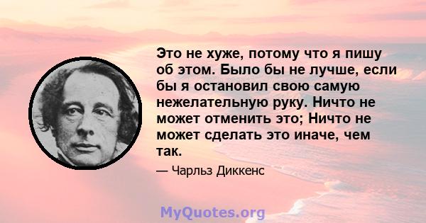 Это не хуже, потому что я пишу об этом. Было бы не лучше, если бы я остановил свою самую нежелательную руку. Ничто не может отменить это; Ничто не может сделать это иначе, чем так.