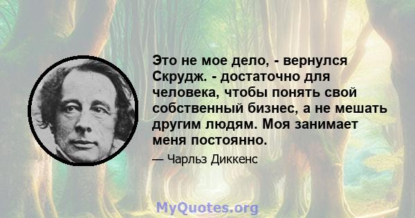 Это не мое дело, - вернулся Скрудж. - достаточно для человека, чтобы понять свой собственный бизнес, а не мешать другим людям. Моя занимает меня постоянно.