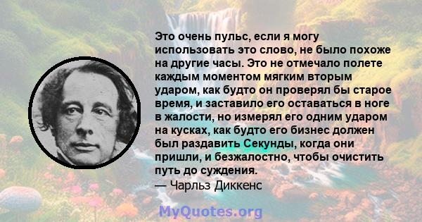 Это очень пульс, если я могу использовать это слово, не было похоже на другие часы. Это не отмечало полете каждым моментом мягким вторым ударом, как будто он проверял бы старое время, и заставило его оставаться в ноге в 