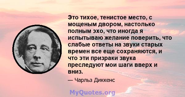 Это тихое, тенистое место, с мощеным двором, настолько полным эхо, что иногда я испытываю желание поверить, что слабые ответы на звуки старых времен все еще сохраняются, и что эти призраки звука преследуют мои шаги