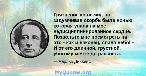 Грязнение ко всему, но задумчивая скорбь была ночью, которая упала на мое недисциплинированное сердце. Позвольте мне посмотреть на это - как и наконец, слава небо! - И от его длинной, грустной, убогому мечте до рассвета.