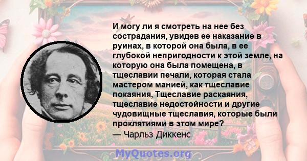 И могу ли я смотреть на нее без сострадания, увидев ее наказание в руинах, в которой она была, в ее глубокой непригодности к этой земле, на которую она была помещена, в тщеславии печали, которая стала мастером манией,