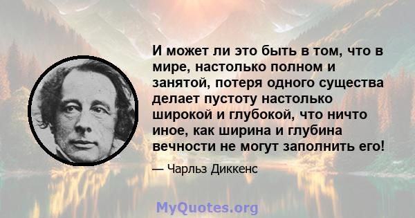 И может ли это быть в том, что в мире, настолько полном и занятой, потеря одного существа делает пустоту настолько широкой и глубокой, что ничто иное, как ширина и глубина вечности не могут заполнить его!