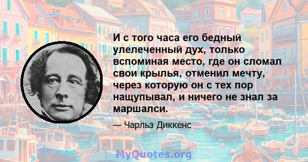 И с того часа его бедный улелеченный дух, только вспоминая место, где он сломал свои крылья, отменил мечту, через которую он с тех пор нащупывал, и ничего не знал за маршалси.