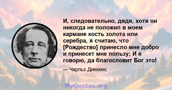 И, следовательно, дядя, хотя он никогда не положил в моем кармане кость золота или серебра, я считаю, что [Рождество] принесло мне добро и принесет мне пользу; И я говорю, да благословит Бог это!