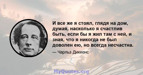 И все же я стоял, глядя на дом, думая, насколько я счастлив быть, если бы я жил там с ней, и зная, что я никогда не был доволен ею, но всегда несчастна.