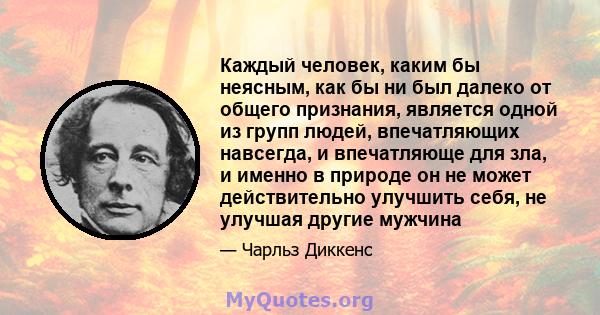 Каждый человек, каким бы неясным, как бы ни был далеко от общего признания, является одной из групп людей, впечатляющих навсегда, и впечатляюще для зла, и именно в природе он не может действительно улучшить себя, не