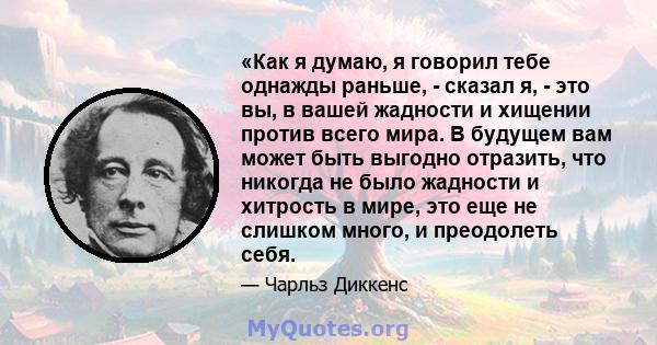 «Как я думаю, я говорил тебе однажды раньше, - сказал я, - это вы, в вашей жадности и хищении против всего мира. В будущем вам может быть выгодно отразить, что никогда не было жадности и хитрость в мире, это еще не