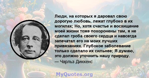 Люди, на которых я даровал свою дорогую любовь, лежат глубоко в их могилах; Но, хотя счастье и восхищение моей жизни тоже похоронены там, я не сделал гроба своего сердца и навсегда запечатал его на моих лучших