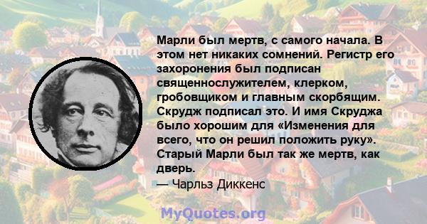 Марли был мертв, с самого начала. В этом нет никаких сомнений. Регистр его захоронения был подписан священнослужителем, клерком, гробовщиком и главным скорбящим. Скрудж подписал это. И имя Скруджа было хорошим для