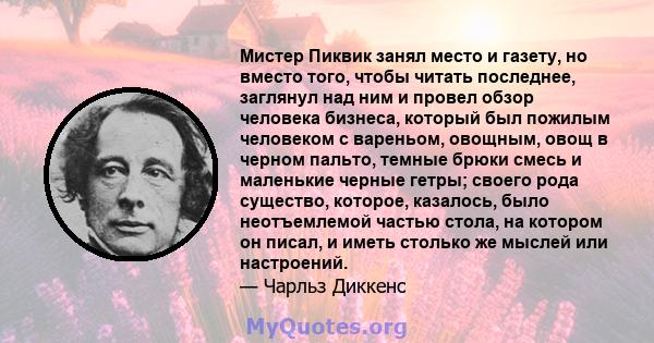 Мистер Пиквик занял место и газету, но вместо того, чтобы читать последнее, заглянул над ним и провел обзор человека бизнеса, который был пожилым человеком с вареньом, овощным, овощ в черном пальто, темные брюки смесь и 