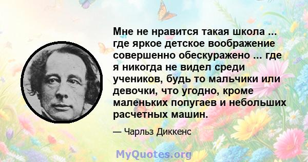 Мне не нравится такая школа ... где яркое детское воображение совершенно обескуражено ... где я никогда не видел среди учеников, будь то мальчики или девочки, что угодно, кроме маленьких попугаев и небольших расчетных