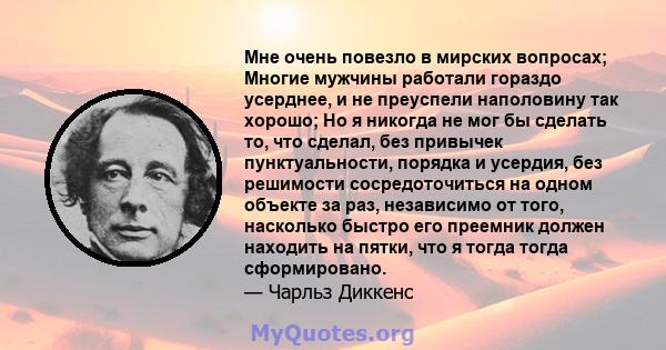 Мне очень повезло в мирских вопросах; Многие мужчины работали гораздо усерднее, и не преуспели наполовину так хорошо; Но я никогда не мог бы сделать то, что сделал, без привычек пунктуальности, порядка и усердия, без