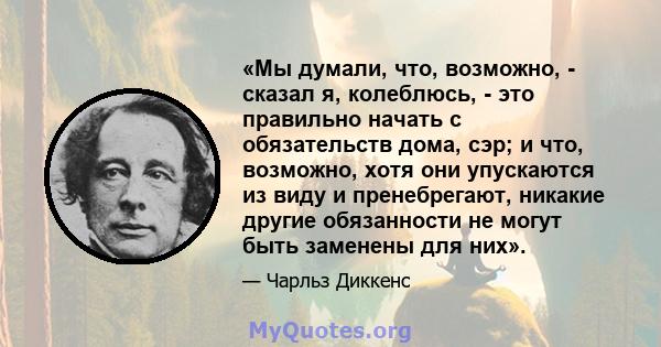 «Мы думали, что, возможно, - сказал я, колеблюсь, - это правильно начать с обязательств дома, сэр; и что, возможно, хотя они упускаются из виду и пренебрегают, никакие другие обязанности не могут быть заменены для них».